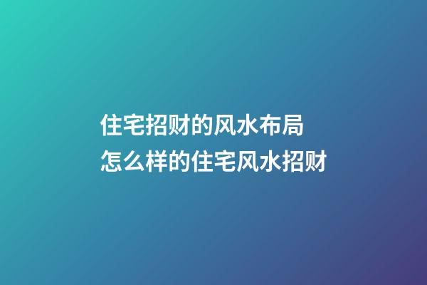 住宅招财的风水布局 怎么样的住宅风水招财